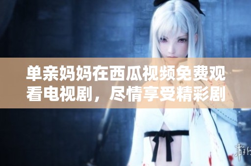 单亲妈妈在西瓜视频免费观看电视剧，尽情享受精彩剧集的乐趣