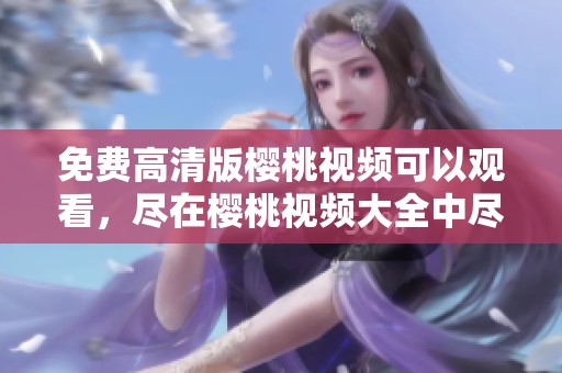 免费高清版樱桃视频可以观看，尽在樱桃视频大全中尽情享受！