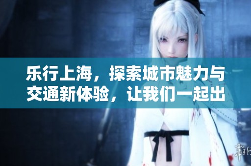 乐行上海，探索城市魅力与交通新体验，让我们一起出发吧