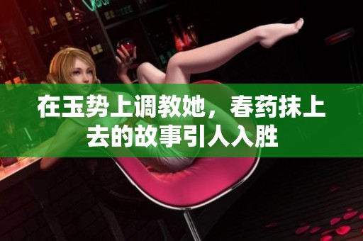 在玉势上调教她，春药抹上去的故事引人入胜