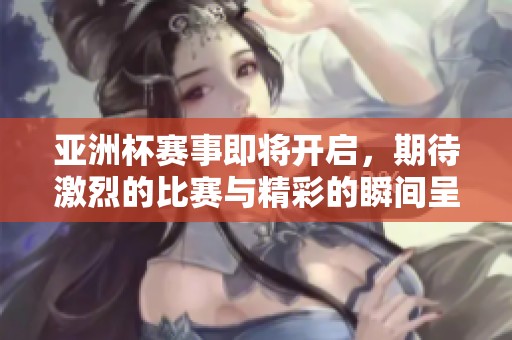 亚洲杯赛事即将开启，期待激烈的比赛与精彩的瞬间呈现
