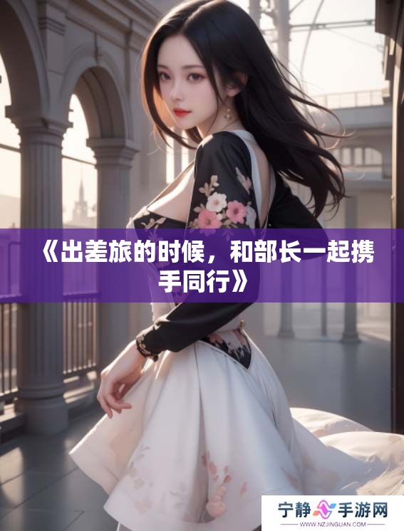 《出差旅的时候，和部长一起携手同行》