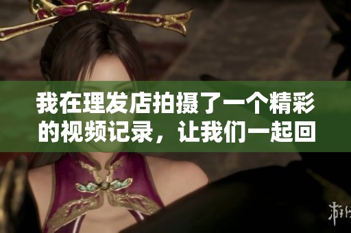 我在理发店拍摄了一个精彩的视频记录，让我们一起回顾这段经历吧