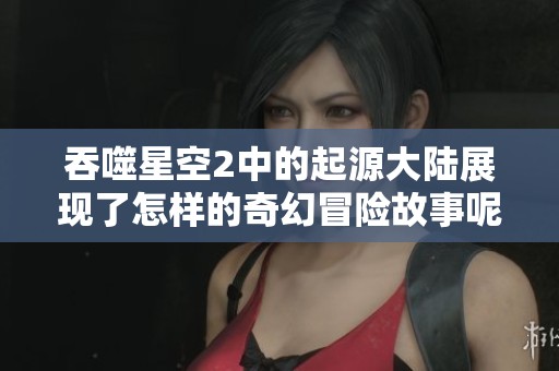 吞噬星空2中的起源大陆展现了怎样的奇幻冒险故事呢