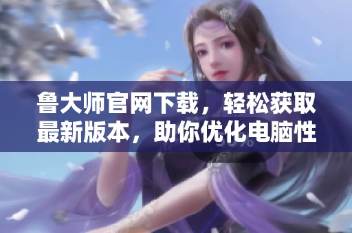 鲁大师官网下载，轻松获取最新版本，助你优化电脑性能