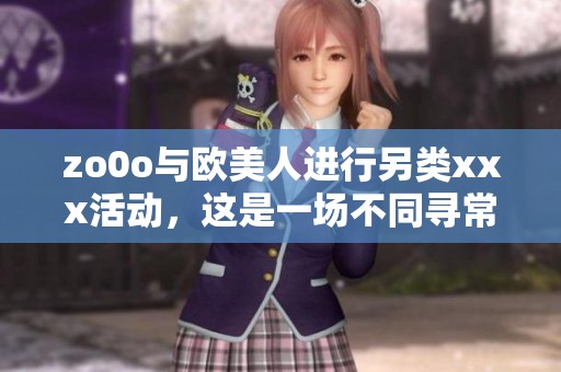 zo0o与欧美人进行另类xxx活动，这是一场不同寻常的体验盛宴
