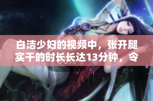 白洁少妇的视频中，张开腿实干的时长长达13分钟，令人惊艳不已