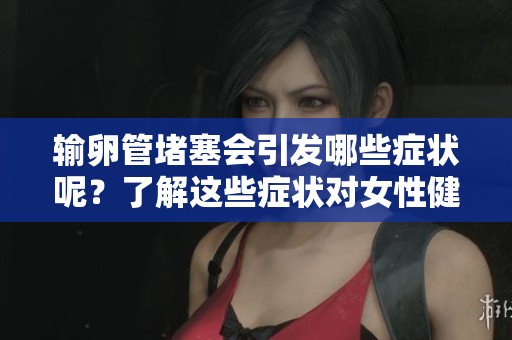 输卵管堵塞会引发哪些症状呢？了解这些症状对女性健康的重要性