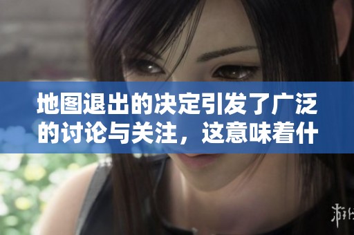 地图退出的决定引发了广泛的讨论与关注，这意味着什么呢