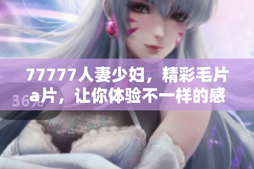 77777人妻少妇，精彩****，让你体验不一样的感受与乐趣