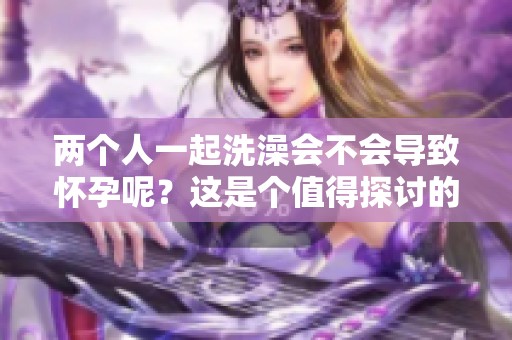 两个人一起洗澡会不会导致怀孕呢？这是个值得探讨的问题。