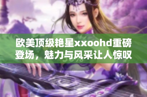欧美顶级艳星xxoohd重磅登场，魅力与风采让人惊叹不已