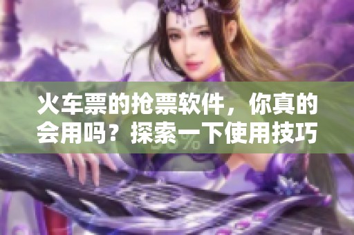 火车票的抢票软件，你真的会用吗？探索一下使用技巧与推荐。