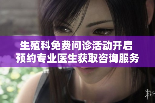 生殖科免费问诊活动开启 预约专业医生获取咨询服务