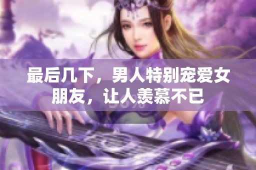 最后几下，男人特别宠爱女朋友，让人羡慕不已