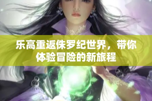 乐高重返侏罗纪世界，带你体验冒险的新旅程