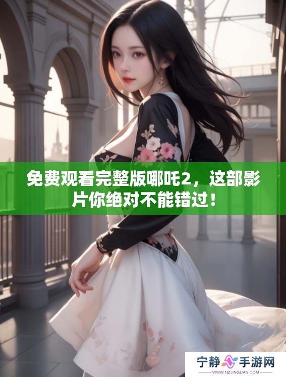 免费观看完整版哪吒2，这部影片你绝对不能错过！