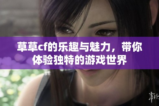 草草cf的乐趣与魅力，带你体验独特的游戏世界