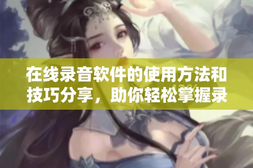 在线录音软件的使用方法和技巧分享，助你轻松掌握录音技巧