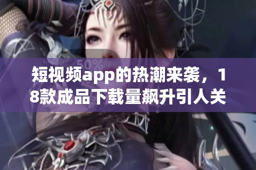 短视频app的热潮来袭，18款成品下载量飙升引人关注