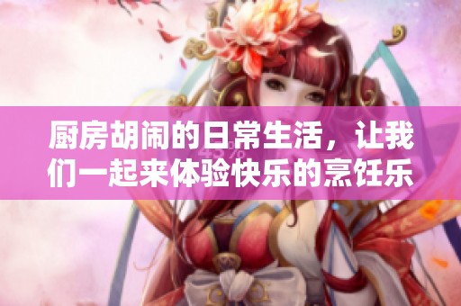 厨房胡闹的日常生活，让我们一起来体验快乐的烹饪乐趣吧