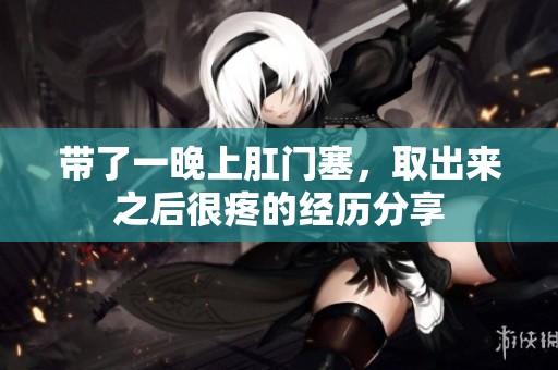 带了一晚上肛门塞，取出来之后很疼的经历分享