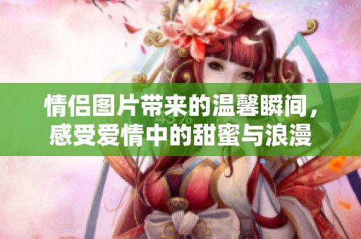 情侣图片带来的温馨瞬间，感受爱情中的甜蜜与浪漫