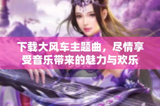 下载大风车主题曲，尽情享受音乐带来的魅力与欢乐