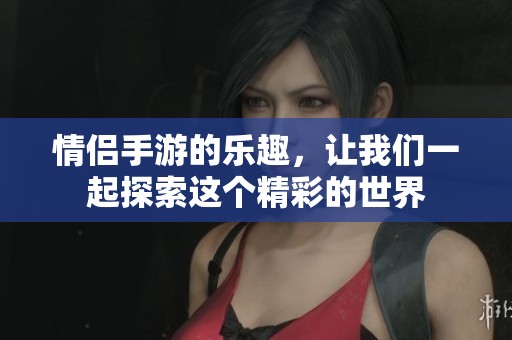 情侣手游的乐趣，让我们一起探索这个精彩的世界