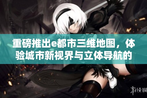 重磅推出e都市三维地图，体验城市新视界与立体导航的完美结合