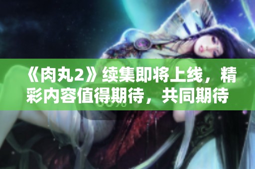 《肉丸2》续集即将上线，精彩内容值得期待，共同期待这一全新冒险！