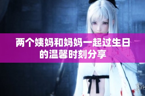 两个姨妈和妈妈一起过生日的温馨时刻分享