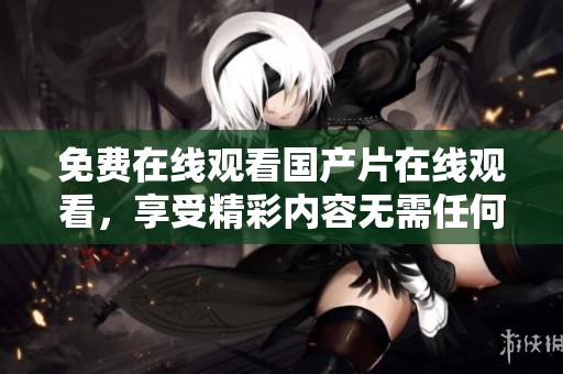 免费在线观看国产片在线观看，享受精彩内容无需任何费用等你来体验