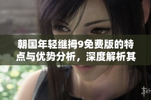 朝国年轻继拇9免费版的特点与优势分析，深度解析其使用价值与意义