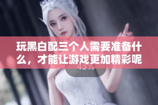 玩黑白配三个人需要准备什么，才能让游戏更加精彩呢