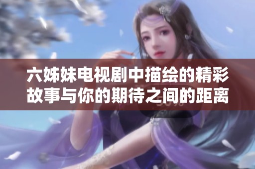 六姊妹电视剧中描绘的精彩故事与你的期待之间的距离有多远呢