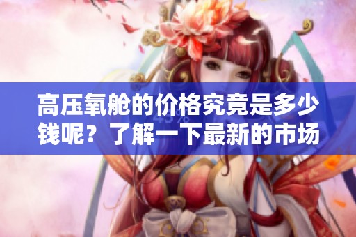 高压氧舱的价格究竟是多少钱呢？了解一下最新的市场行情吧！
