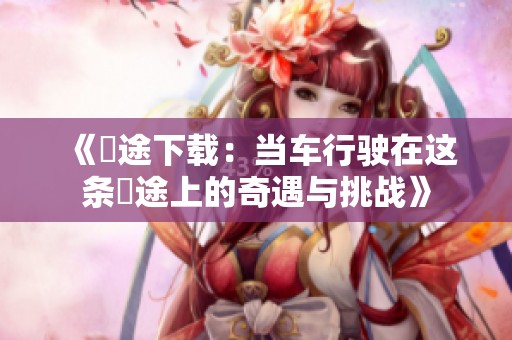 《囧途下载：当车行驶在这条囧途上的奇遇与挑战》