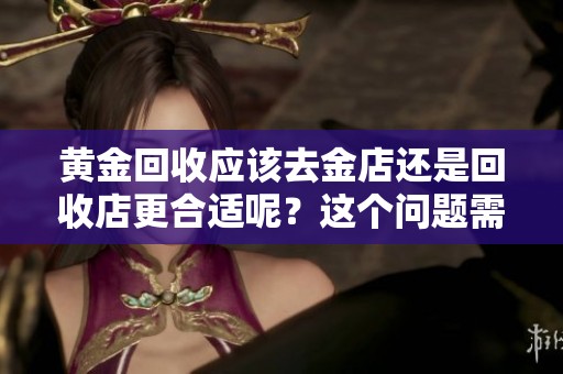 黄金回收应该去金店还是回收店更合适呢？这个问题需要认真考虑一下。