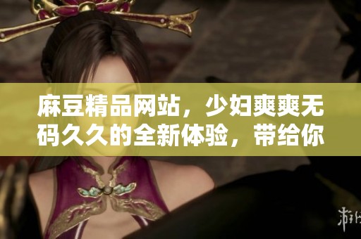 麻豆精品网站，少妇爽爽****的全新体验，带给你不同的视觉享受