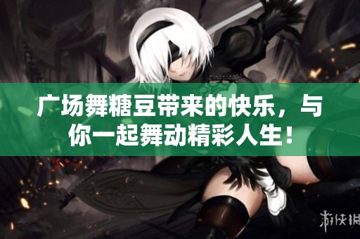 广场舞糖豆带来的快乐，与你一起舞动精彩人生！