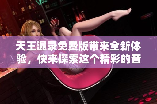 天王混录免费版带来全新体验，快来探索这个精彩的音乐世界吧