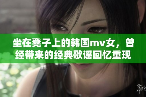 坐在凳子上的韩国mv女，曾经带来的经典歌谣回忆重现