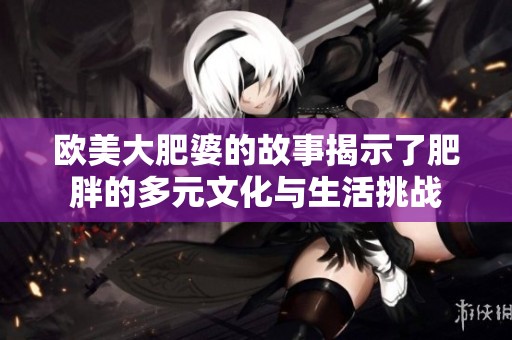 欧美大肥婆的故事揭示了肥胖的多元文化与生活挑战