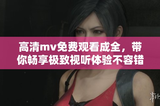 高清mv免费观看成全，带你畅享极致视听体验不容错过