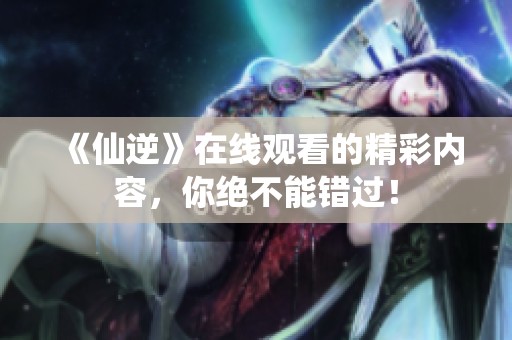 《仙逆》在线观看的精彩内容，你绝不能错过！