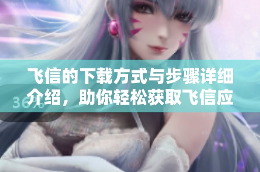 飞信的下载方式与步骤详细介绍，助你轻松获取飞信应用