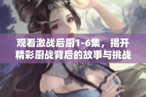 观看激战后厨1-6集，揭开精彩厨战背后的故事与挑战
