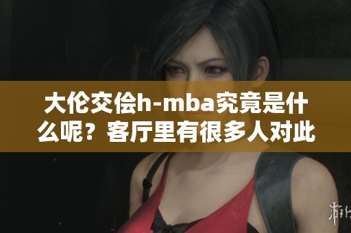 大伦交侩h-mba究竟是什么呢？客厅里有很多人对此产生了兴趣。