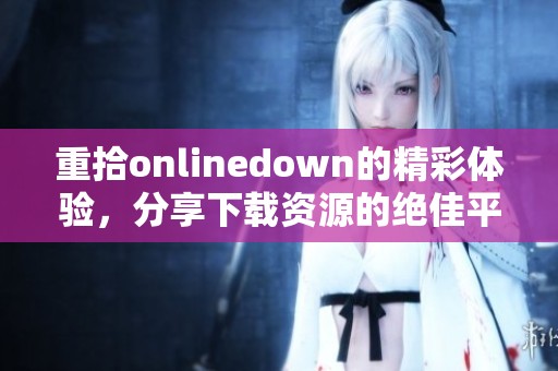 重拾onlinedown的精彩体验，分享下载资源的绝佳平台与建议